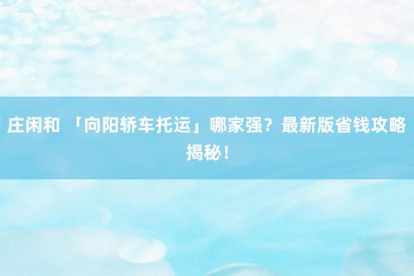 庄闲和 「向阳轿车托运」哪家强？最新版省钱攻略揭秘！