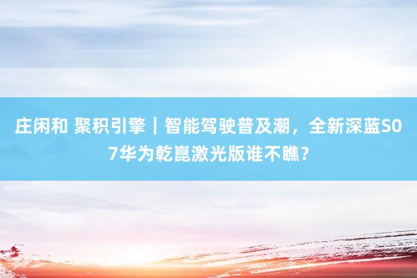 庄闲和 聚积引擎｜智能驾驶普及潮，全新深蓝S07华为乾崑激光版谁不瞧？