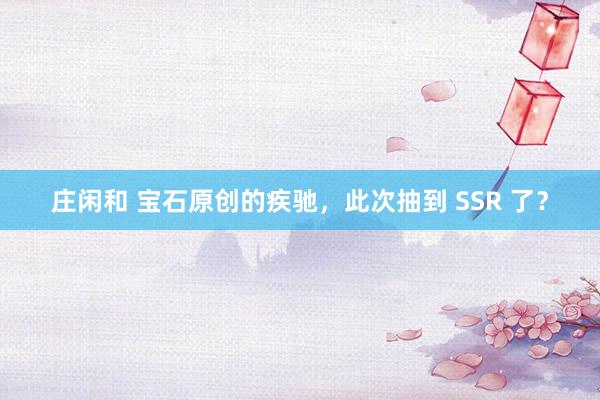 庄闲和 宝石原创的疾驰，此次抽到 SSR 了？