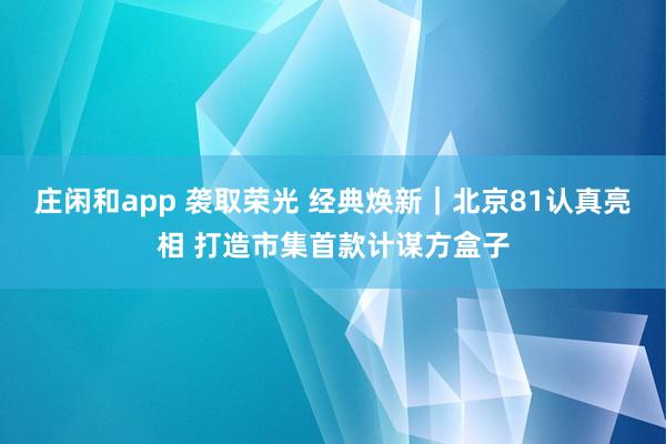 庄闲和app 袭取荣光 经典焕新｜北京81认真亮相 打造市集首款计谋方盒子