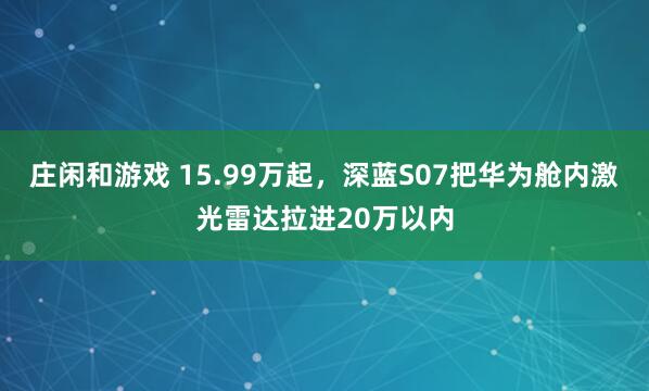 庄闲和游戏 15.99万起，深蓝S07把华为舱内激光雷达拉进20万以内