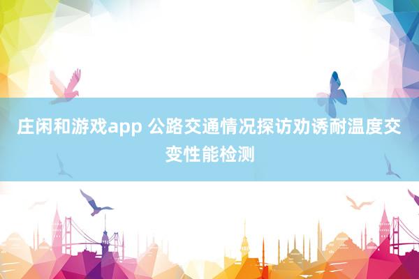 庄闲和游戏app 公路交通情况探访劝诱耐温度交变性能检测