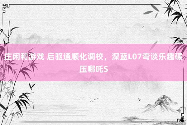 庄闲和游戏 后驱通顺化调校，深蓝L07弯谈乐趣碾压哪吒S