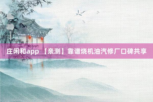 庄闲和app 【亲测】靠谱烧机油汽修厂口碑共享