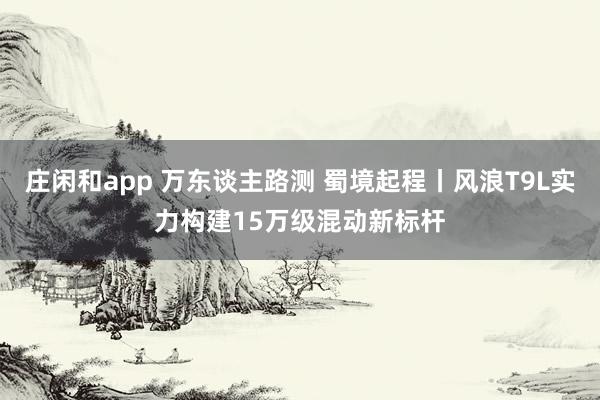 庄闲和app 万东谈主路测 蜀境起程丨风浪T9L实力构建15万级混动新标杆