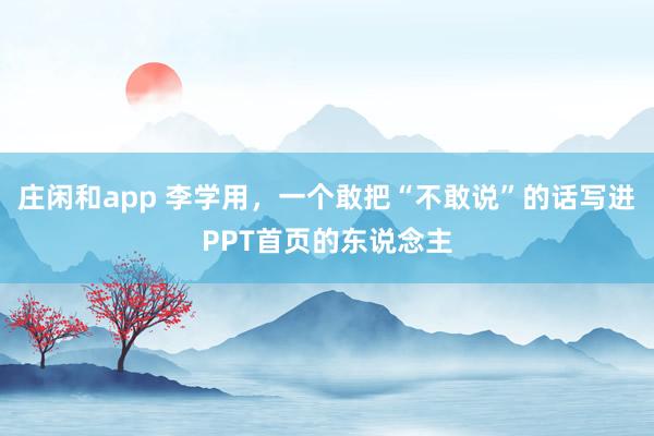 庄闲和app 李学用，一个敢把“不敢说”的话写进PPT首页的东说念主