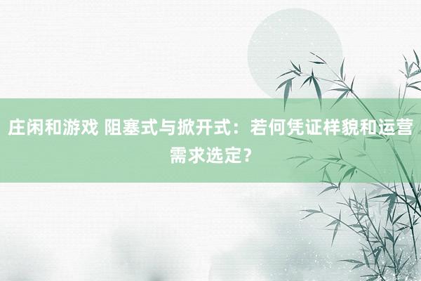 庄闲和游戏 阻塞式与掀开式：若何凭证样貌和运营需求选定？