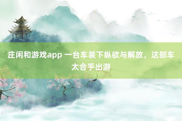 庄闲和游戏app 一台车装下纵欲与解放，这部车太合乎出游