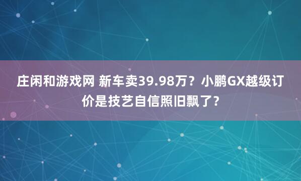 庄闲和游戏网 新车卖39.98万？小鹏GX越级订价是技艺自信照旧飘了？