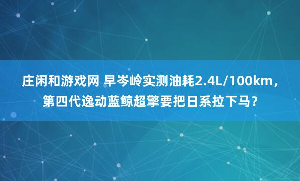庄闲和游戏网 早岑岭实测油耗2.4L/100km，第四代逸动蓝鲸超擎要把日系拉下马？