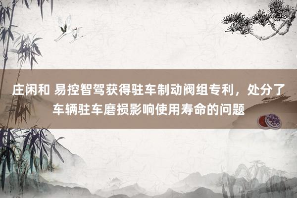 庄闲和 易控智驾获得驻车制动阀组专利，处分了车辆驻车磨损影响使用寿命的问题