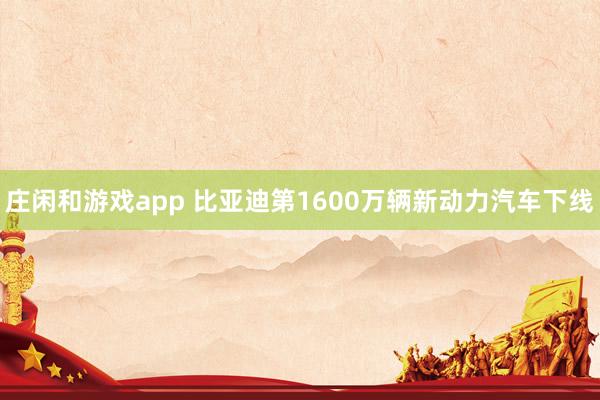 庄闲和游戏app 比亚迪第1600万辆新动力汽车下线