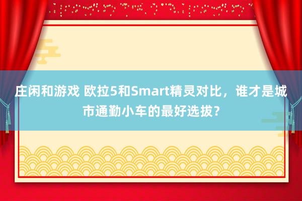 庄闲和游戏 欧拉5和Smart精灵对比，谁才是城市通勤小车的最好选拔？