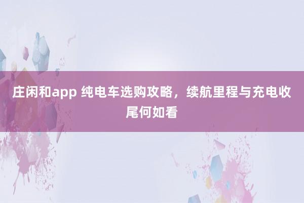 庄闲和app 纯电车选购攻略，续航里程与充电收尾何如看