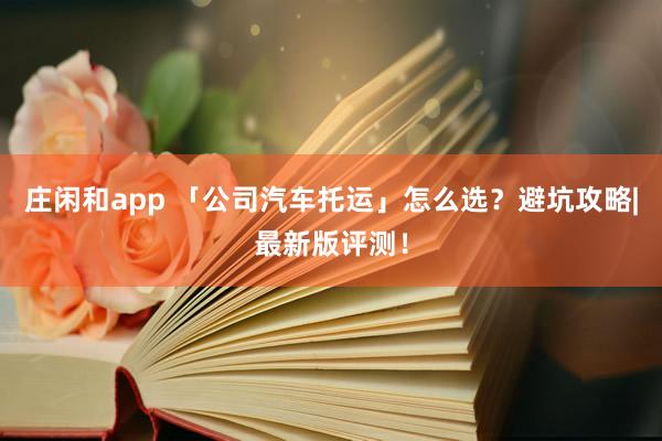庄闲和app 「公司汽车托运」怎么选？避坑攻略|最新版评测！
