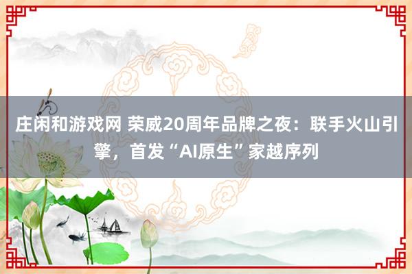 庄闲和游戏网 荣威20周年品牌之夜：联手火山引擎，首发“AI原生”家越序列