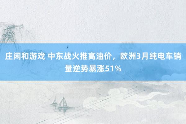 庄闲和游戏 中东战火推高油价，欧洲3月纯电车销量逆势暴涨51%