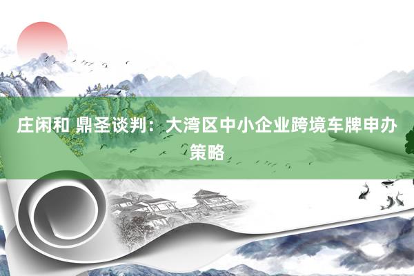 庄闲和 鼎圣谈判：大湾区中小企业跨境车牌申办策略
