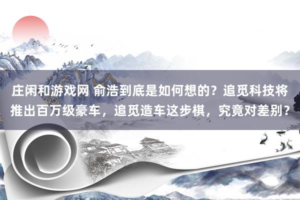 庄闲和游戏网 俞浩到底是如何想的？追觅科技将推出百万级豪车，追觅造车这步棋，究竟对差别？