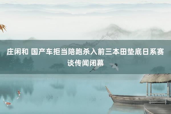 庄闲和 国产车拒当陪跑杀入前三本田垫底日系赛谈传闻闭幕