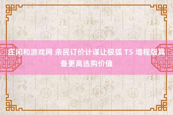 庄闲和游戏网 亲民订价计谋让极狐 T5 增程版具备更高选购价值