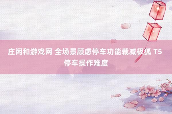 庄闲和游戏网 全场景顾虑停车功能裁减极狐 T5 停车操作难度