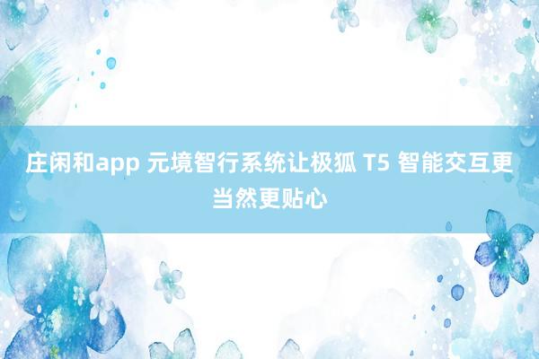 庄闲和app 元境智行系统让极狐 T5 智能交互更当然更贴心