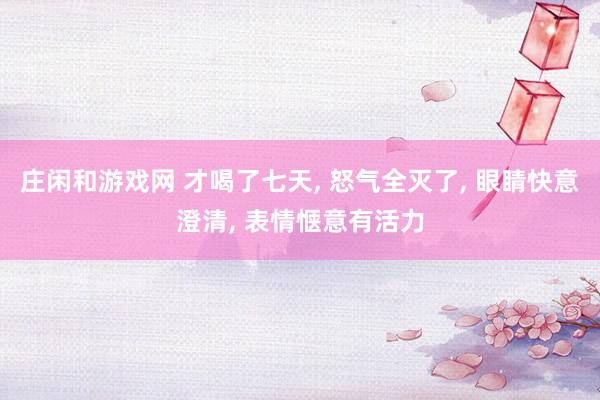 庄闲和游戏网 才喝了七天， 怒气全灭了， 眼睛快意澄清， 表情惬意有活力