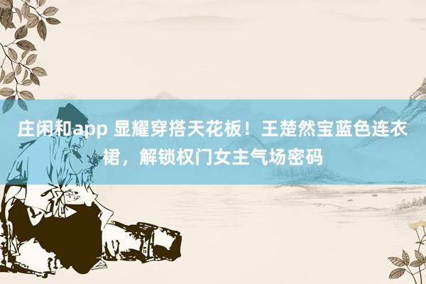 庄闲和app 显耀穿搭天花板！王楚然宝蓝色连衣裙，解锁权门女主气场密码