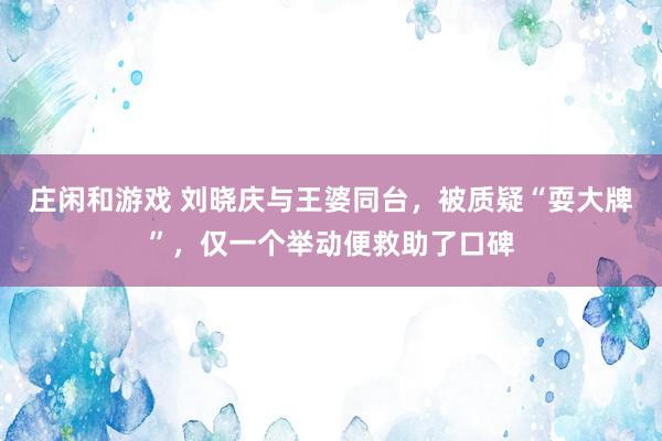 庄闲和游戏 刘晓庆与王婆同台，被质疑“耍大牌”，仅一个举动便救助了口碑