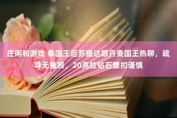 庄闲和游戏 泰国王后苏提达跟丹麦国王热聊，疏导无摧毁，20克拉钻石腰扣谨慎