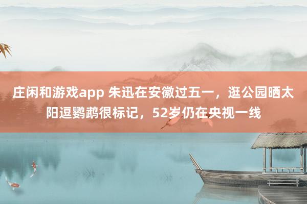 庄闲和游戏app 朱迅在安徽过五一，逛公园晒太阳逗鹦鹉很标记，52岁仍在央视一线