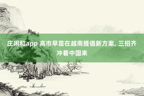 庄闲和app 高市早苗在越南提倡新方案， 三招齐冲着中国来