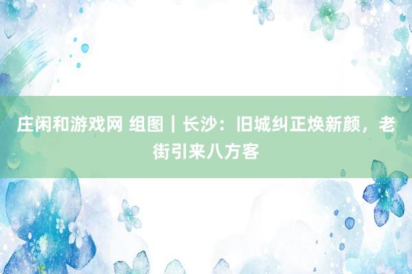 庄闲和游戏网 组图｜长沙：旧城纠正焕新颜，老街引来八方客