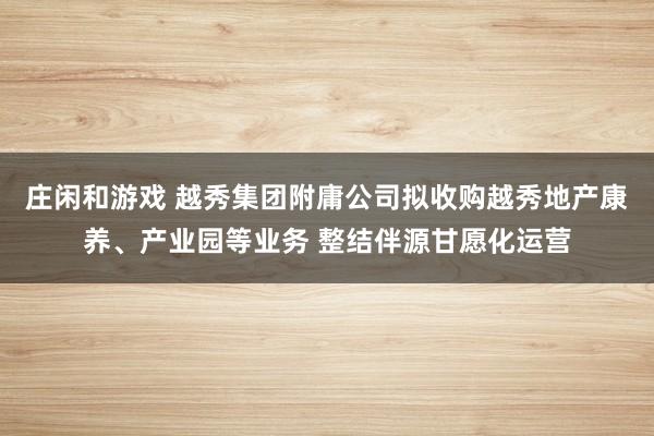 庄闲和游戏 越秀集团附庸公司拟收购越秀地产康养、产业园等业务 整结伴源甘愿化运营