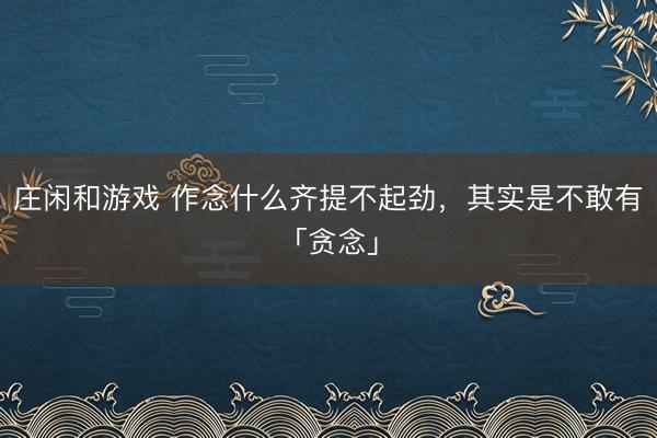 庄闲和游戏 作念什么齐提不起劲，其实是不敢有「贪念」