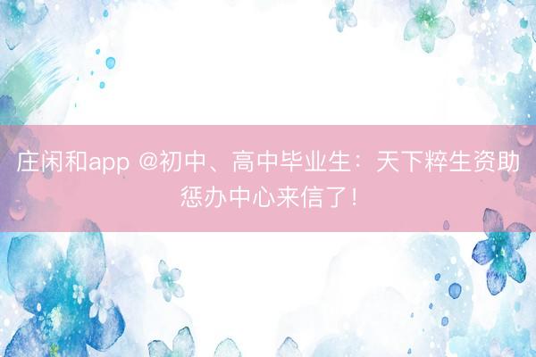 庄闲和app @初中、高中毕业生：天下粹生资助惩办中心来信了！