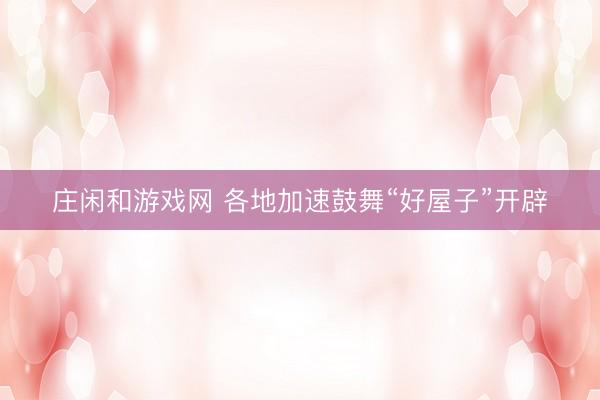 庄闲和游戏网 各地加速鼓舞“好屋子”开辟