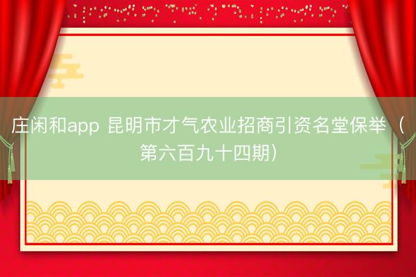 庄闲和app 昆明市才气农业招商引资名堂保举（第六百九十四期）