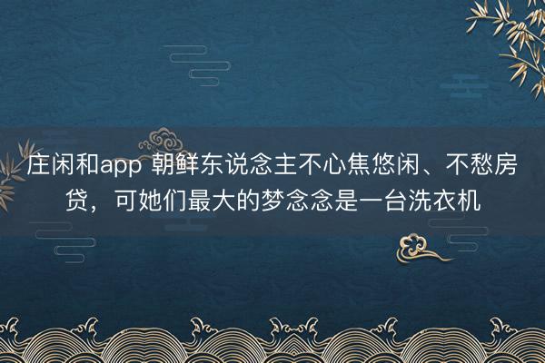 庄闲和app 朝鲜东说念主不心焦悠闲、不愁房贷，可她们最大的梦念念是一台洗衣机