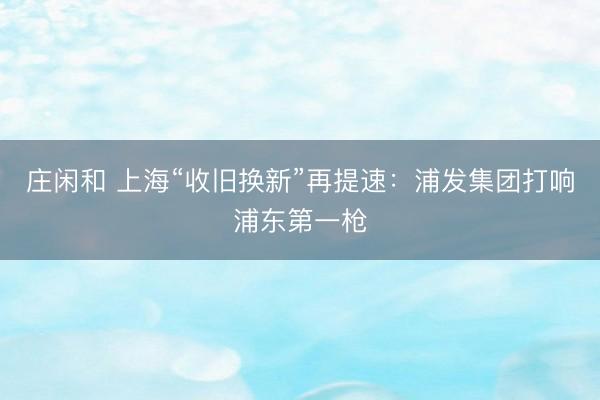 庄闲和 上海“收旧换新”再提速：浦发集团打响浦东第一枪