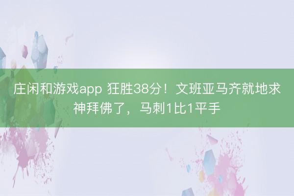 庄闲和游戏app 狂胜38分！文班亚马齐就地求神拜佛了，马刺1比1平手