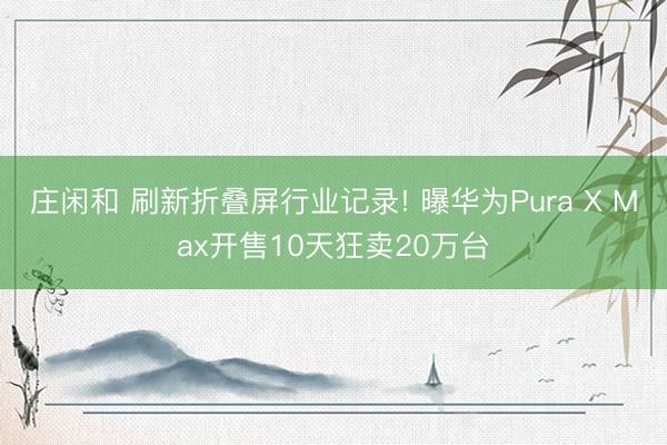 庄闲和 刷新折叠屏行业记录! 曝华为Pura X Max开售10天狂卖20万台